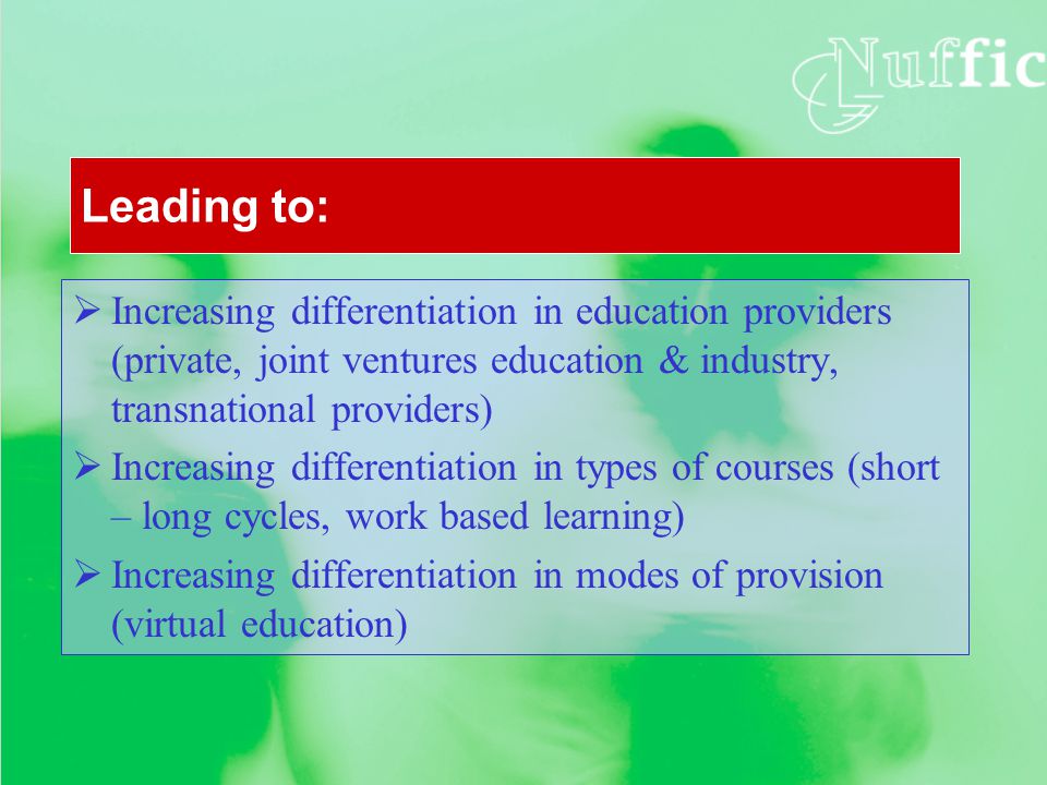 Leading to:  Increasing differentiation in education providers (private, joint ventures education & industry, transnational providers)  Increasing differentiation in types of courses (short – long cycles, work based learning)  Increasing differentiation in modes of provision (virtual education)