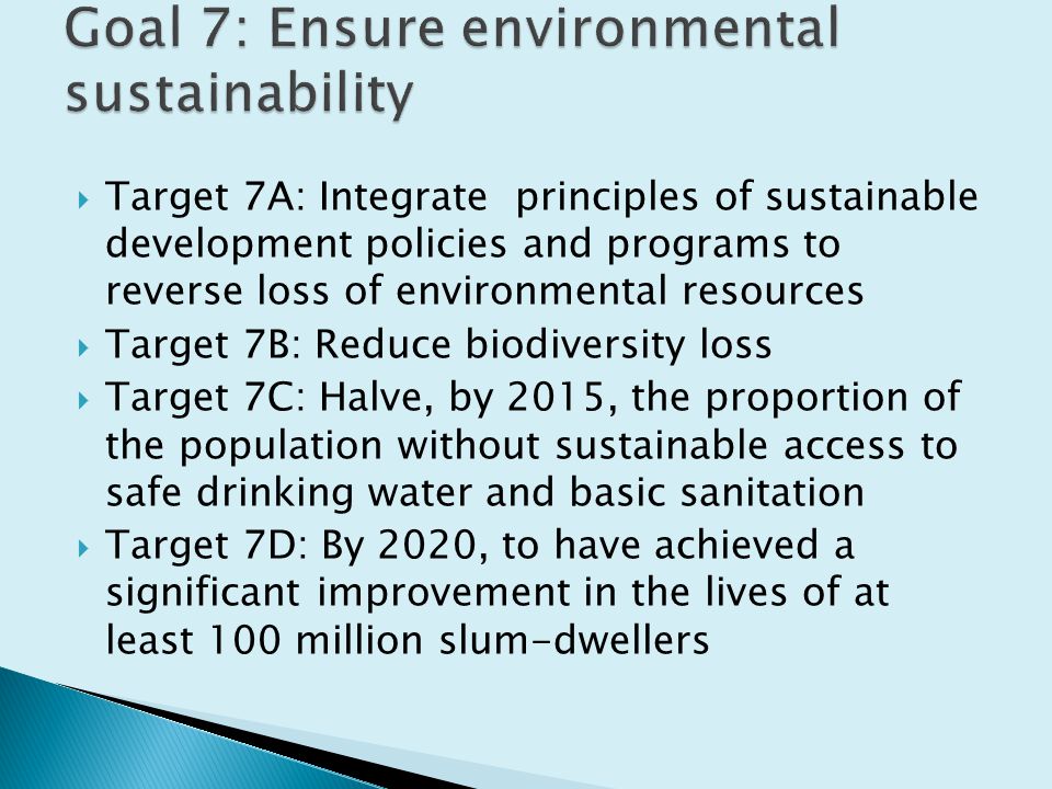  Target 7A: Integrate principles of sustainable development policies and programs to reverse loss of environmental resources  Target 7B: Reduce biodiversity loss  Target 7C: Halve, by 2015, the proportion of the population without sustainable access to safe drinking water and basic sanitation  Target 7D: By 2020, to have achieved a significant improvement in the lives of at least 100 million slum-dwellers