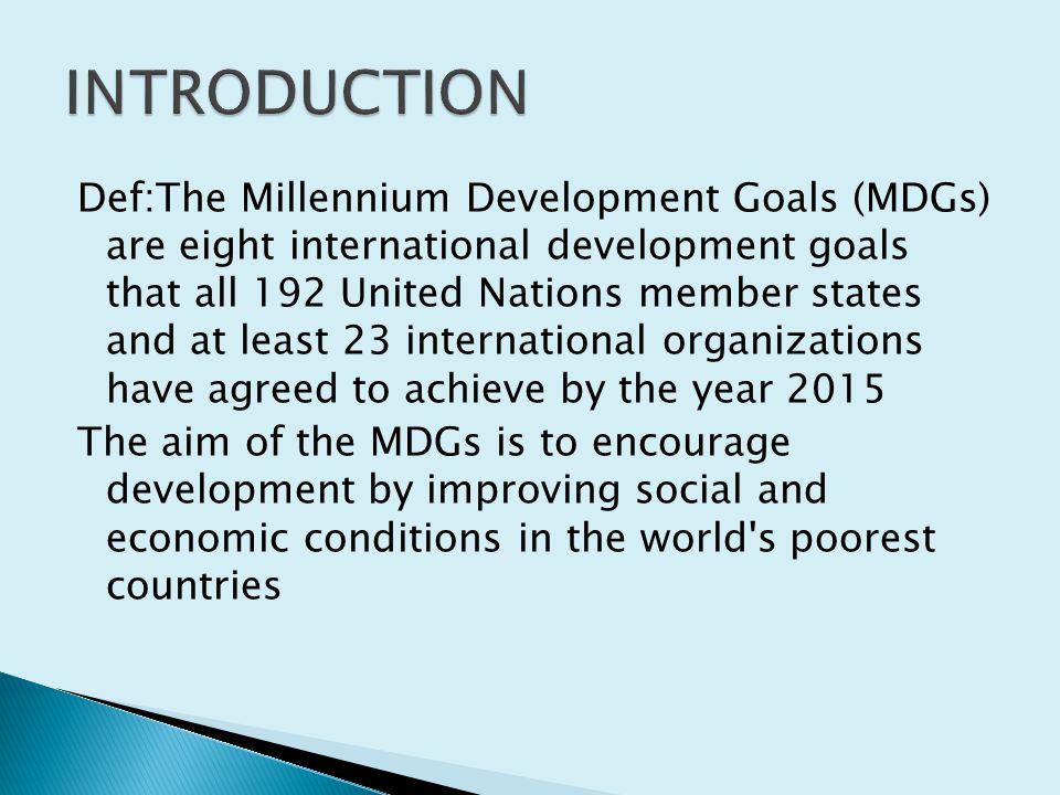 Def:The Millennium Development Goals (MDGs) are eight international development goals that all 192 United Nations member states and at least 23 international organizations have agreed to achieve by the year 2015 The aim of the MDGs is to encourage development by improving social and economic conditions in the world s poorest countries