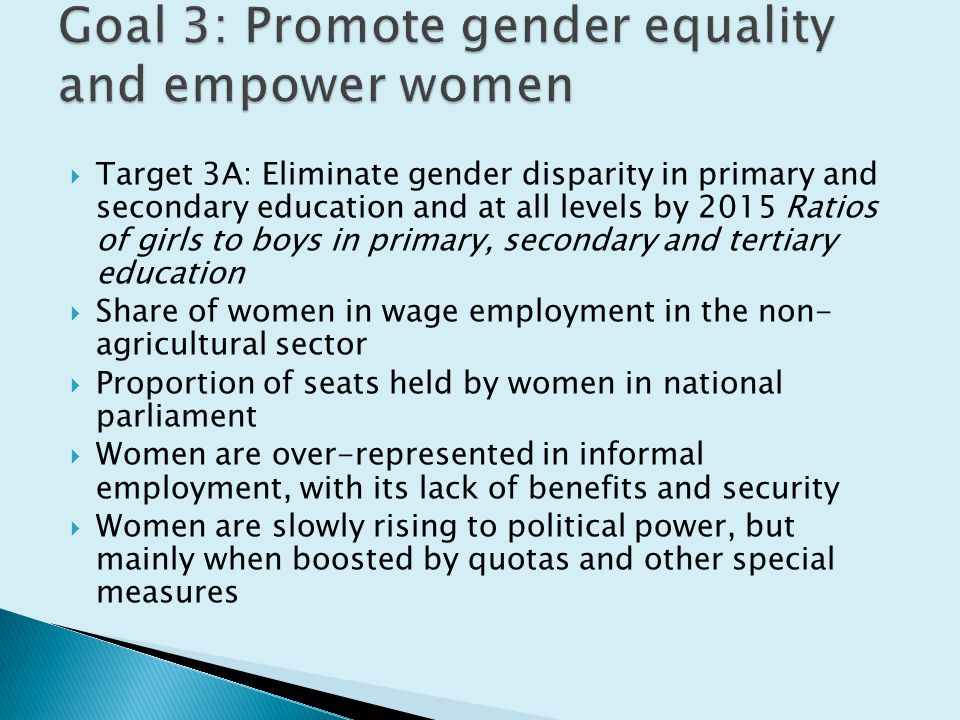 Target 3A: Eliminate gender disparity in primary and secondary education and at all levels by 2015 Ratios of girls to boys in primary, secondary and tertiary education  Share of women in wage employment in the non- agricultural sector  Proportion of seats held by women in national parliament  Women are over-represented in informal employment, with its lack of benefits and security  Women are slowly rising to political power, but mainly when boosted by quotas and other special measures