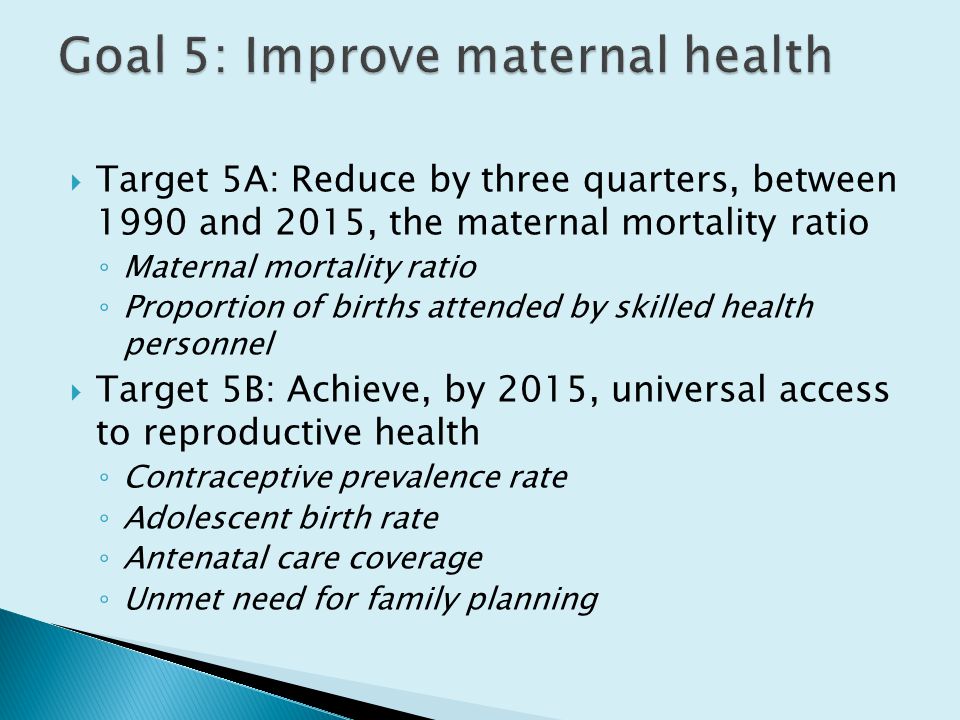  Target 5A: Reduce by three quarters, between 1990 and 2015, the maternal mortality ratio ◦ Maternal mortality ratio ◦ Proportion of births attended by skilled health personnel  Target 5B: Achieve, by 2015, universal access to reproductive health ◦ Contraceptive prevalence rate ◦ Adolescent birth rate ◦ Antenatal care coverage ◦ Unmet need for family planning