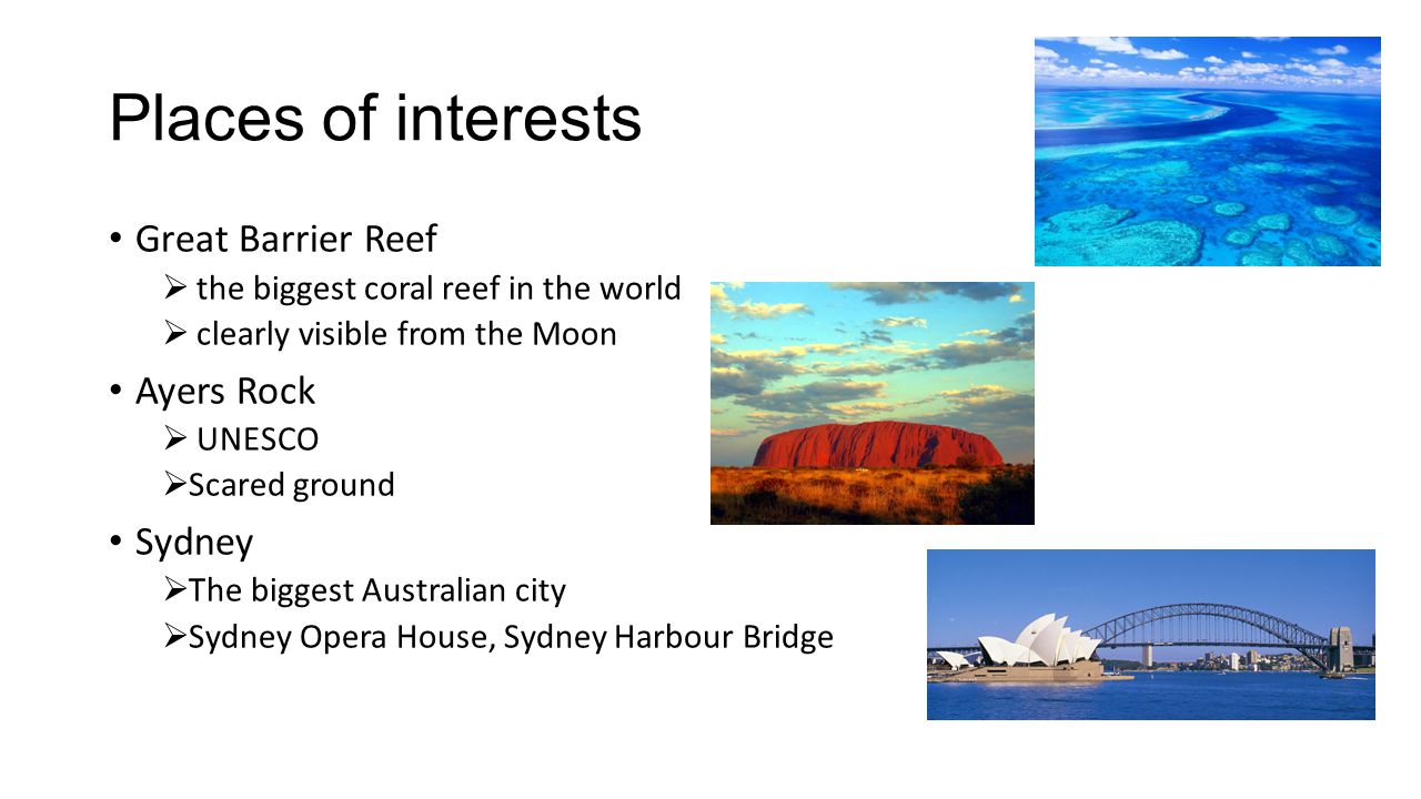 Places of interests Great Barrier Reef  the biggest coral reef in the world  clearly visible from the Moon Ayers Rock  UNESCO  Scared ground Sydney  The biggest Australian city  Sydney Opera House, Sydney Harbour Bridge