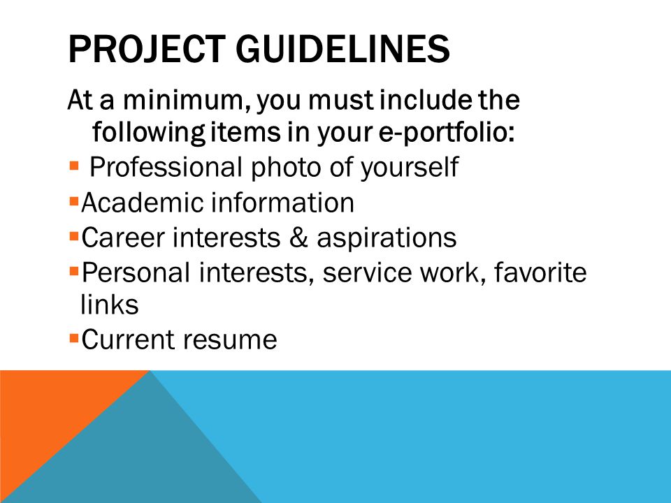 PROJECT GUIDELINES At a minimum, you must include the following items in your e-portfolio:  Professional photo of yourself  Academic information  Career interests & aspirations  Personal interests, service work, favorite links  Current resume