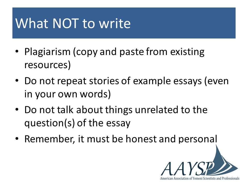 What NOT to write Plagiarism (copy and paste from existing resources) Do not repeat stories of example essays (even in your own words) Do not talk about things unrelated to the question(s) of the essay Remember, it must be honest and personal