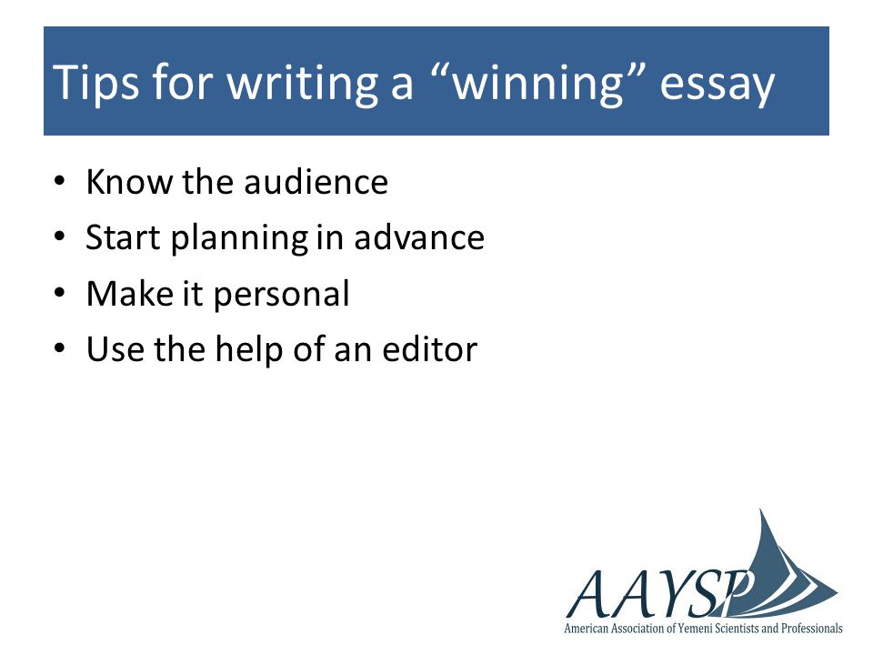 Tips for writing a winning essay Know the audience Start planning in advance Make it personal Use the help of an editor