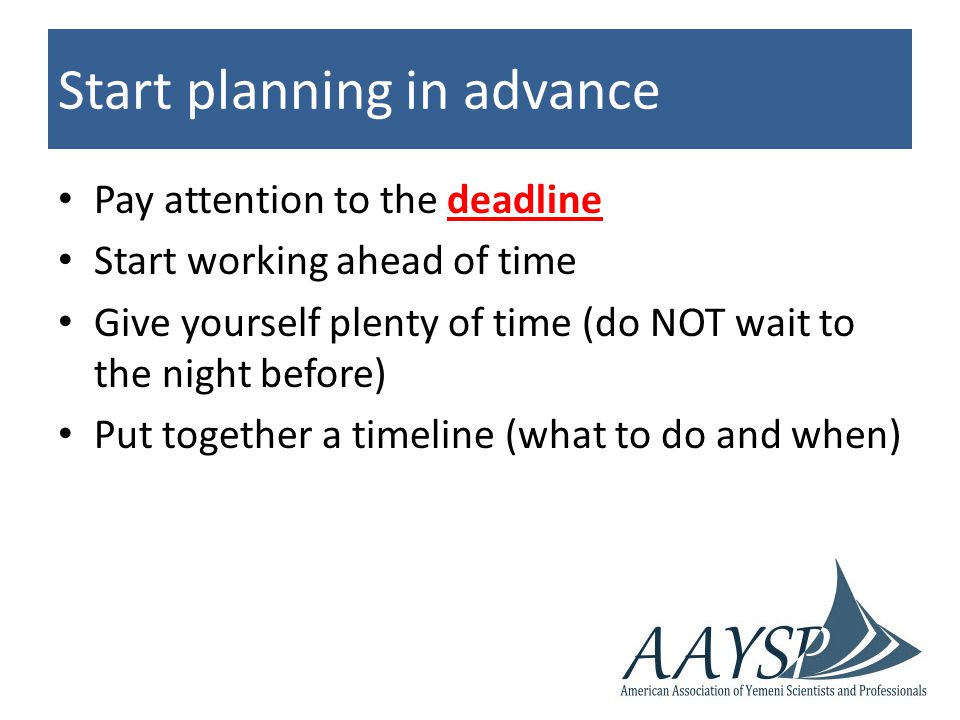 Start planning in advance Pay attention to the deadline Start working ahead of time Give yourself plenty of time (do NOT wait to the night before) Put together a timeline (what to do and when)