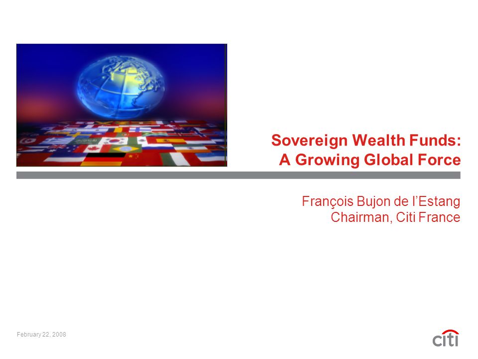 Sovereign Wealth Funds: A Growing Global Force February 22, 2008 François Bujon de l’Estang Chairman, Citi France