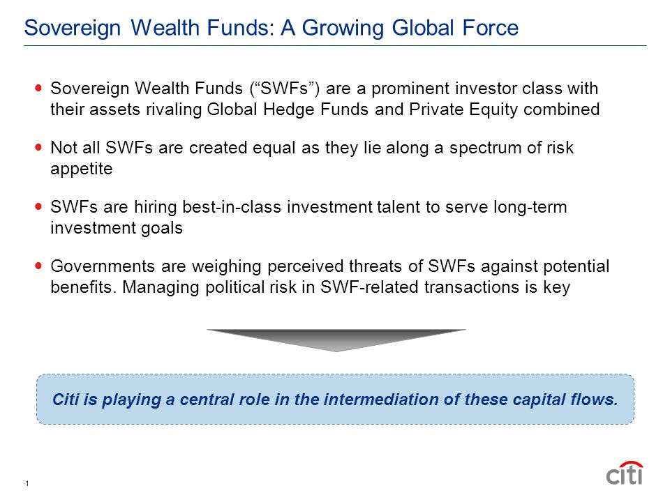 Sovereign Wealth Funds: A Growing Global Force Sovereign Wealth Funds ( SWFs ) are a prominent investor class with their assets rivaling Global Hedge Funds and Private Equity combined Not all SWFs are created equal as they lie along a spectrum of risk appetite SWFs are hiring best-in-class investment talent to serve long-term investment goals Governments are weighing perceived threats of SWFs against potential benefits.