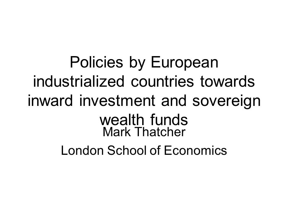 Policies by European industrialized countries towards inward investment and sovereign wealth funds Mark Thatcher London School of Economics
