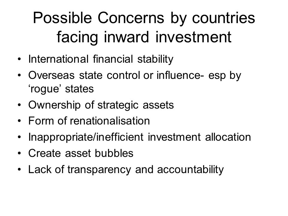Possible Concerns by countries facing inward investment International financial stability Overseas state control or influence- esp by ‘rogue’ states Ownership of strategic assets Form of renationalisation Inappropriate/inefficient investment allocation Create asset bubbles Lack of transparency and accountability