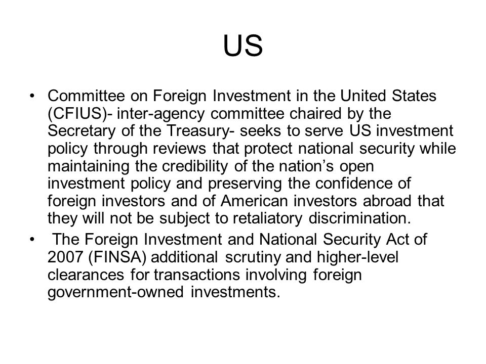 US Committee on Foreign Investment in the United States (CFIUS)- inter-agency committee chaired by the Secretary of the Treasury- seeks to serve US investment policy through reviews that protect national security while maintaining the credibility of the nation’s open investment policy and preserving the confidence of foreign investors and of American investors abroad that they will not be subject to retaliatory discrimination.