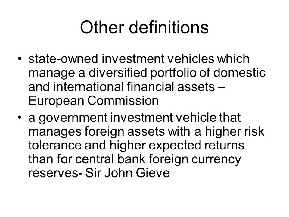 Other definitions state-owned investment vehicles which manage a diversified portfolio of domestic and international financial assets – European Commission a government investment vehicle that manages foreign assets with a higher risk tolerance and higher expected returns than for central bank foreign currency reserves- Sir John Gieve