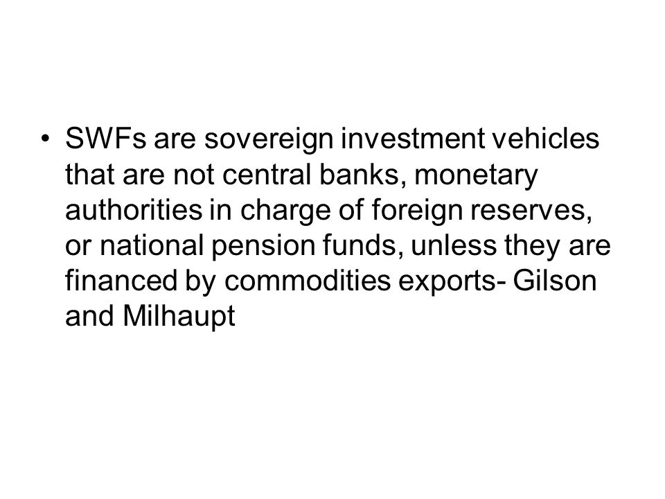 SWFs are sovereign investment vehicles that are not central banks, monetary authorities in charge of foreign reserves, or national pension funds, unless they are financed by commodities exports- Gilson and Milhaupt