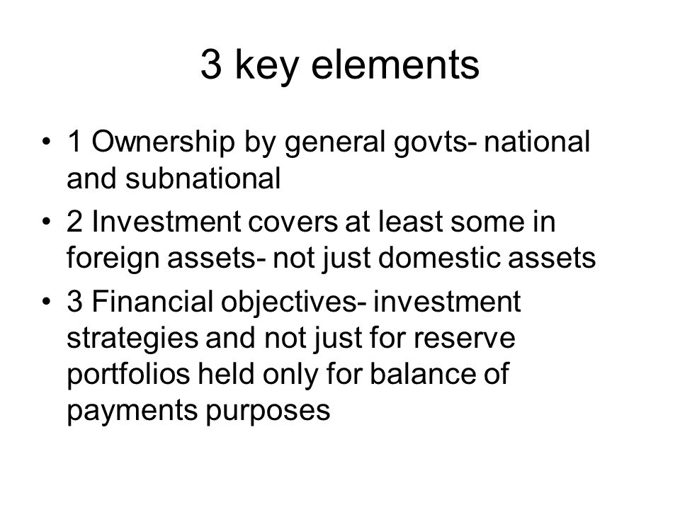3 key elements 1 Ownership by general govts- national and subnational 2 Investment covers at least some in foreign assets- not just domestic assets 3 Financial objectives- investment strategies and not just for reserve portfolios held only for balance of payments purposes