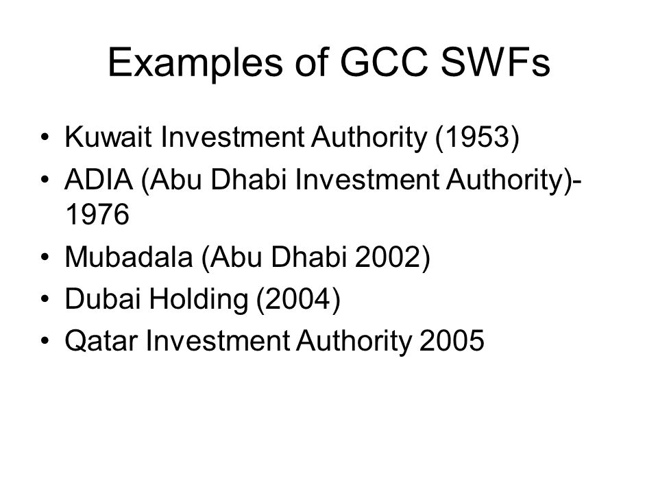 Examples of GCC SWFs Kuwait Investment Authority (1953) ADIA (Abu Dhabi Investment Authority) Mubadala (Abu Dhabi 2002) Dubai Holding (2004) Qatar Investment Authority 2005