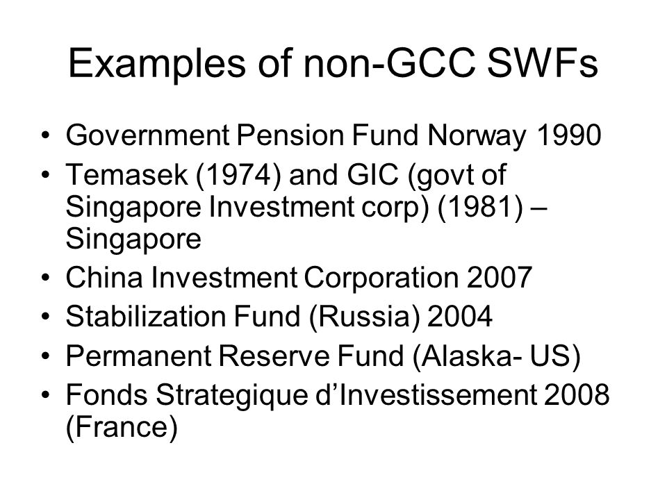 Examples of non-GCC SWFs Government Pension Fund Norway 1990 Temasek (1974) and GIC (govt of Singapore Investment corp) (1981) – Singapore China Investment Corporation 2007 Stabilization Fund (Russia) 2004 Permanent Reserve Fund (Alaska- US) Fonds Strategique d’Investissement 2008 (France)