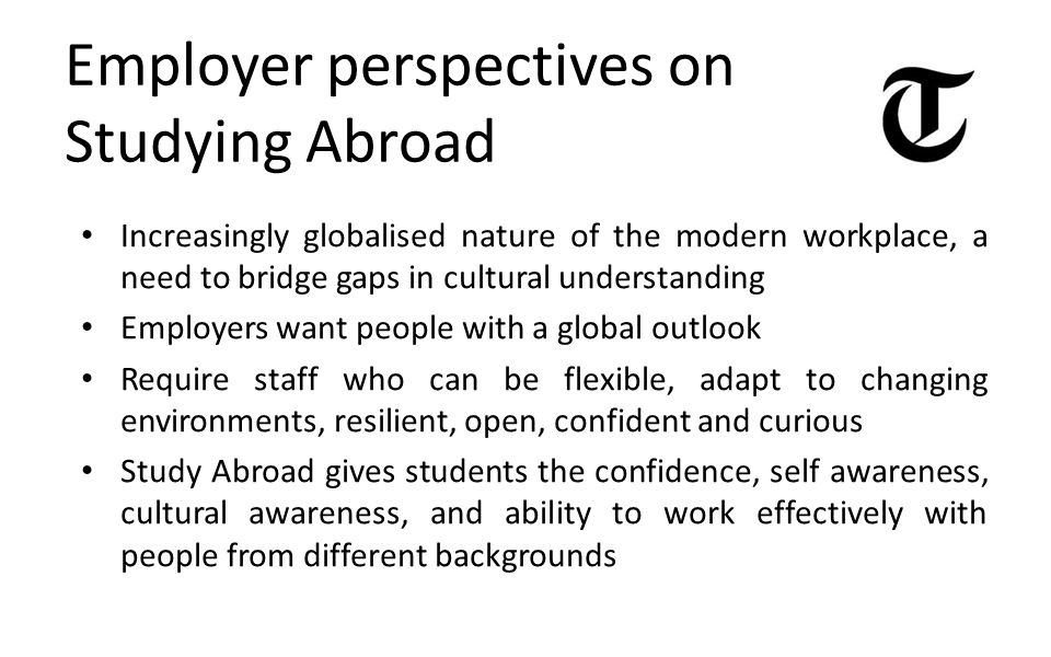 Employer perspectives on Studying Abroad Increasingly globalised nature of the modern workplace, a need to bridge gaps in cultural understanding Employers want people with a global outlook Require staff who can be flexible, adapt to changing environments, resilient, open, confident and curious Study Abroad gives students the confidence, self awareness, cultural awareness, and ability to work effectively with people from different backgrounds