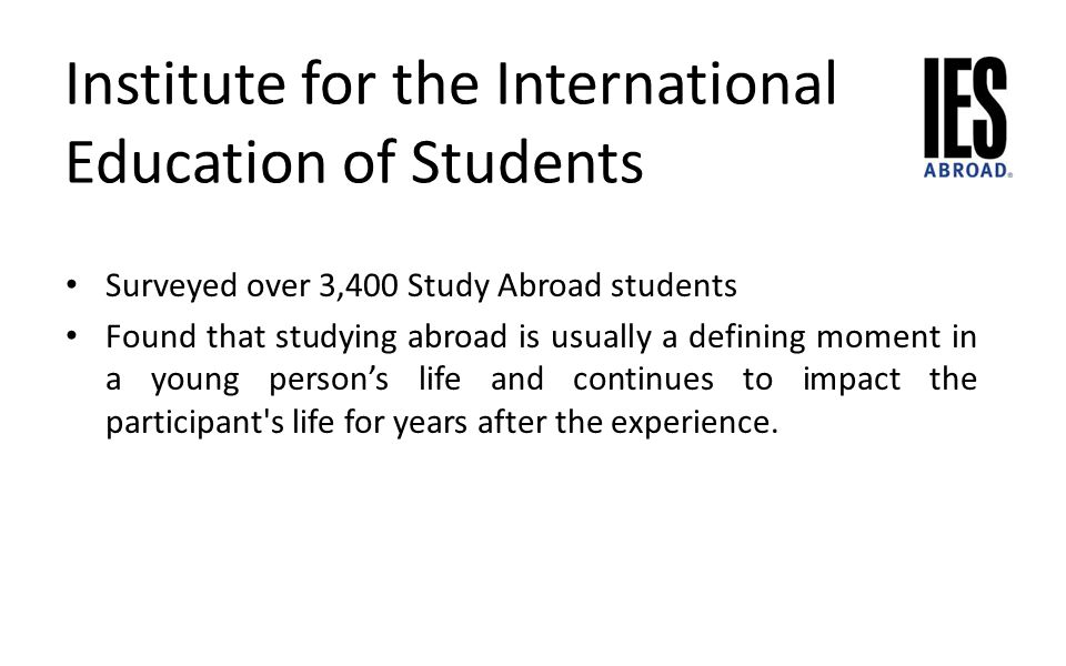 Institute for the International Education of Students Surveyed over 3,400 Study Abroad students Found that studying abroad is usually a defining moment in a young person’s life and continues to impact the participant s life for years after the experience.