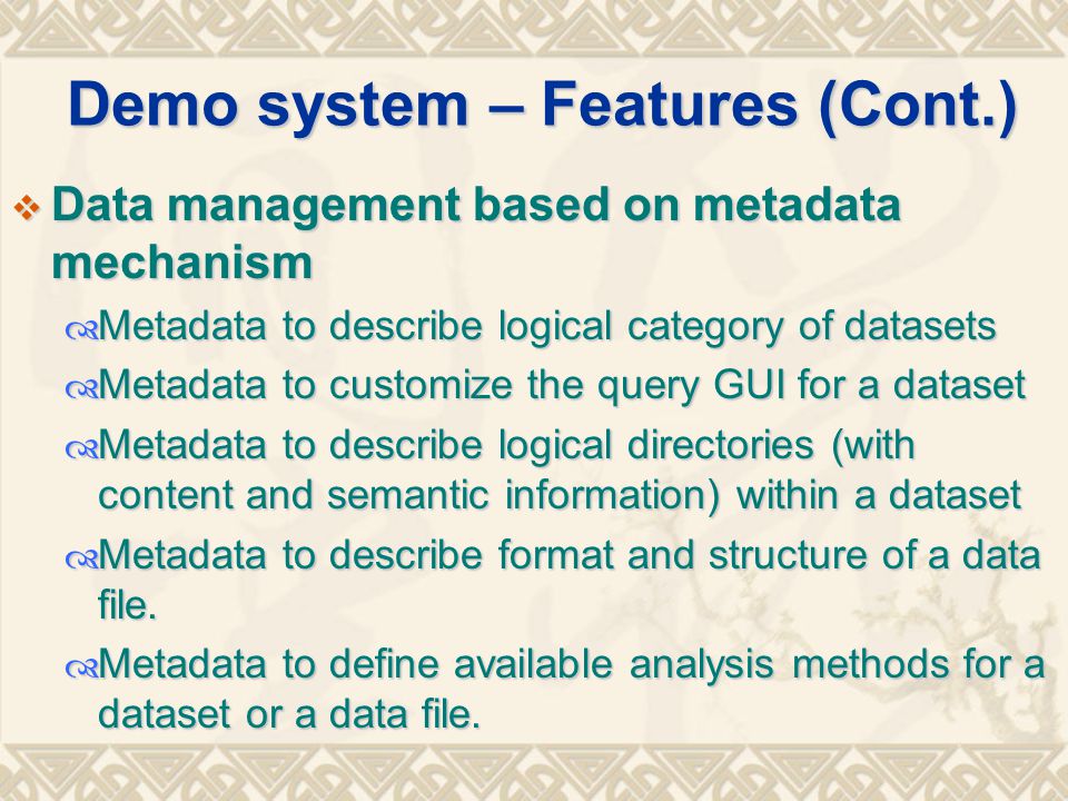 Demo system – Features (Cont.)  Data management based on metadata mechanism  Metadata to describe logical category of datasets  Metadata to customize the query GUI for a dataset  Metadata to describe logical directories (with content and semantic information) within a dataset  Metadata to describe format and structure of a data file.