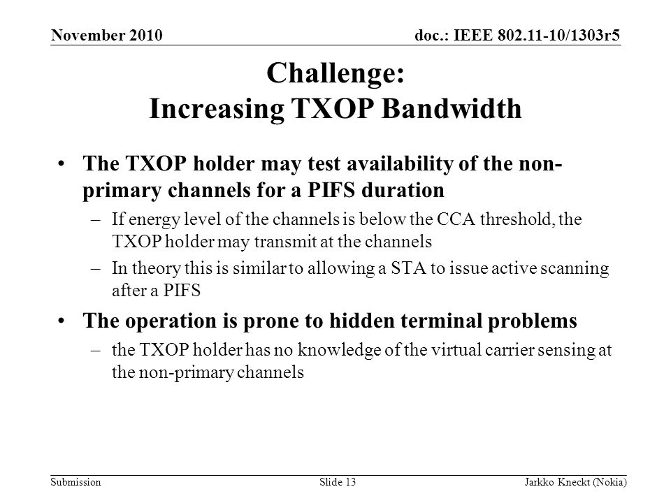 doc.: IEEE /1303r5 Submission November 2010 Jarkko Kneckt (Nokia)Slide 13 Challenge: Increasing TXOP Bandwidth The TXOP holder may test availability of the non- primary channels for a PIFS duration –If energy level of the channels is below the CCA threshold, the TXOP holder may transmit at the channels –In theory this is similar to allowing a STA to issue active scanning after a PIFS The operation is prone to hidden terminal problems –the TXOP holder has no knowledge of the virtual carrier sensing at the non-primary channels