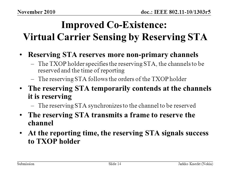 doc.: IEEE /1303r5 Submission November 2010 Jarkko Kneckt (Nokia)Slide 14 Improved Co-Existence: Virtual Carrier Sensing by Reserving STA Reserving STA reserves more non-primary channels –The TXOP holder specifies the reserving STA, the channels to be reserved and the time of reporting –The reserving STA follows the orders of the TXOP holder The reserving STA temporarily contends at the channels it is reserving –The reserving STA synchronizes to the channel to be reserved The reserving STA transmits a frame to reserve the channel At the reporting time, the reserving STA signals success to TXOP holder