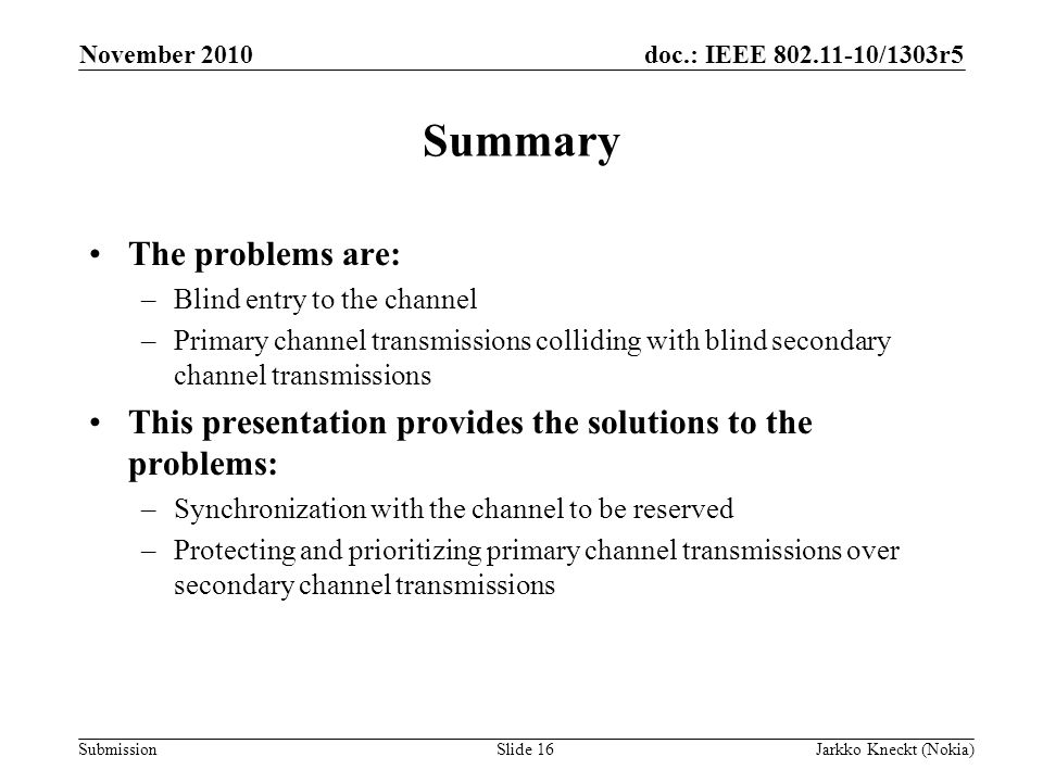 doc.: IEEE /1303r5 Submission November 2010 Jarkko Kneckt (Nokia)Slide 16 Summary The problems are: –Blind entry to the channel –Primary channel transmissions colliding with blind secondary channel transmissions This presentation provides the solutions to the problems: –Synchronization with the channel to be reserved –Protecting and prioritizing primary channel transmissions over secondary channel transmissions
