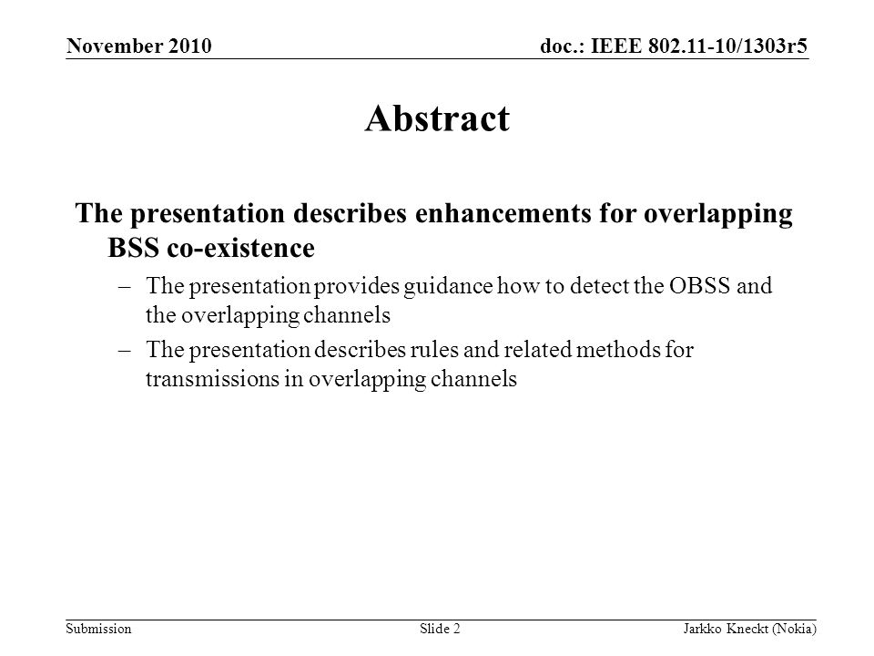 doc.: IEEE /1303r5 Submission November 2010 Jarkko Kneckt (Nokia)Slide 2 Abstract The presentation describes enhancements for overlapping BSS co-existence –The presentation provides guidance how to detect the OBSS and the overlapping channels –The presentation describes rules and related methods for transmissions in overlapping channels