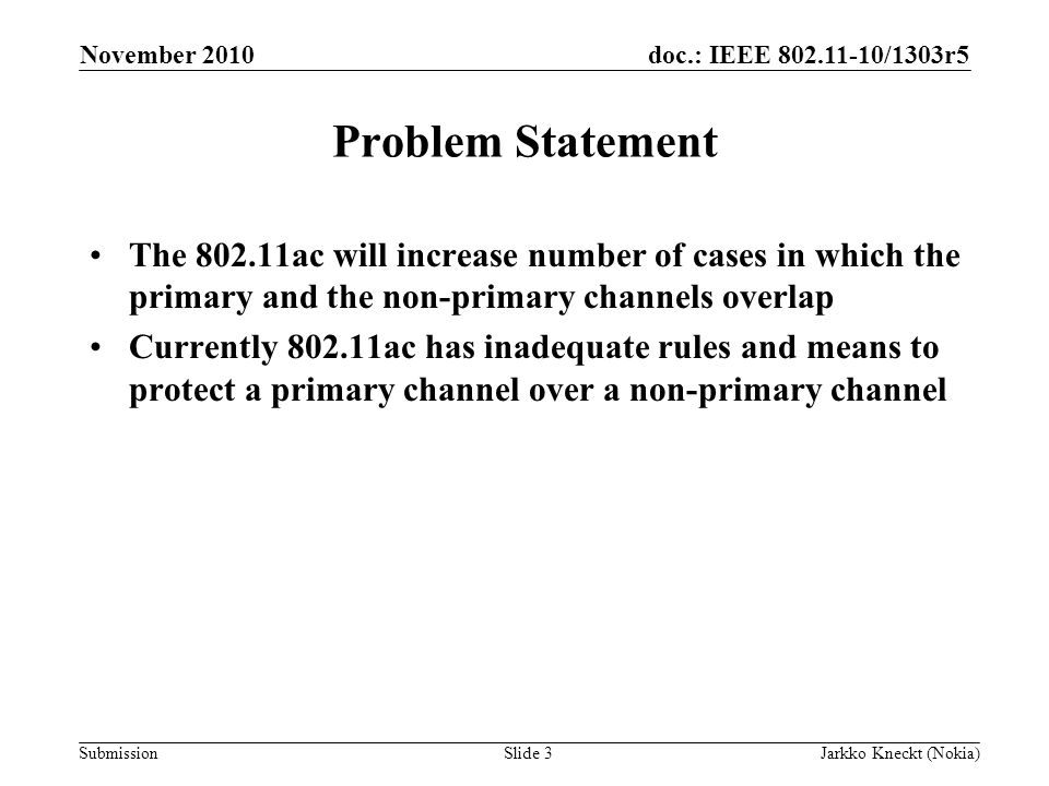 doc.: IEEE /1303r5 Submission November 2010 Jarkko Kneckt (Nokia)Slide 3 Problem Statement The ac will increase number of cases in which the primary and the non-primary channels overlap Currently ac has inadequate rules and means to protect a primary channel over a non-primary channel