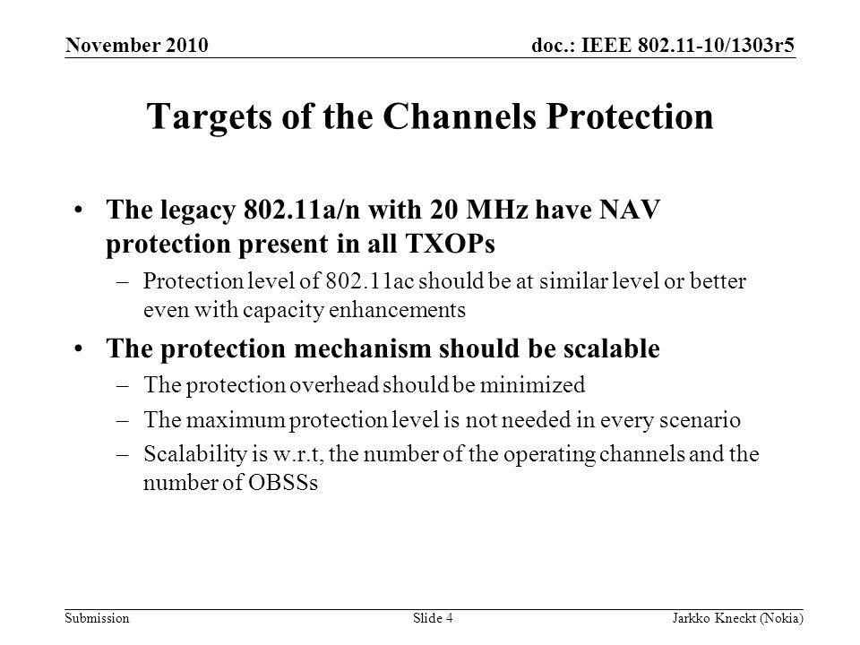 doc.: IEEE /1303r5 Submission November 2010 Jarkko Kneckt (Nokia)Slide 4 Targets of the Channels Protection The legacy a/n with 20 MHz have NAV protection present in all TXOPs –Protection level of ac should be at similar level or better even with capacity enhancements The protection mechanism should be scalable –The protection overhead should be minimized –The maximum protection level is not needed in every scenario –Scalability is w.r.t, the number of the operating channels and the number of OBSSs