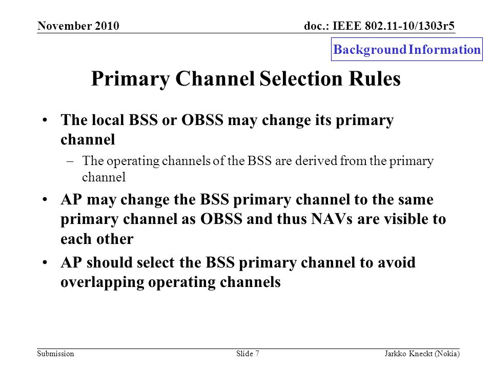 doc.: IEEE /1303r5 Submission November 2010 Jarkko Kneckt (Nokia)Slide 7 Primary Channel Selection Rules The local BSS or OBSS may change its primary channel –The operating channels of the BSS are derived from the primary channel AP may change the BSS primary channel to the same primary channel as OBSS and thus NAVs are visible to each other AP should select the BSS primary channel to avoid overlapping operating channels Background Information