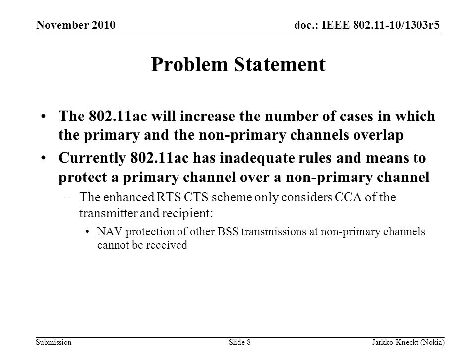 doc.: IEEE /1303r5 Submission November 2010 Jarkko Kneckt (Nokia)Slide 8 Problem Statement The ac will increase the number of cases in which the primary and the non-primary channels overlap Currently ac has inadequate rules and means to protect a primary channel over a non-primary channel –The enhanced RTS CTS scheme only considers CCA of the transmitter and recipient: NAV protection of other BSS transmissions at non-primary channels cannot be received