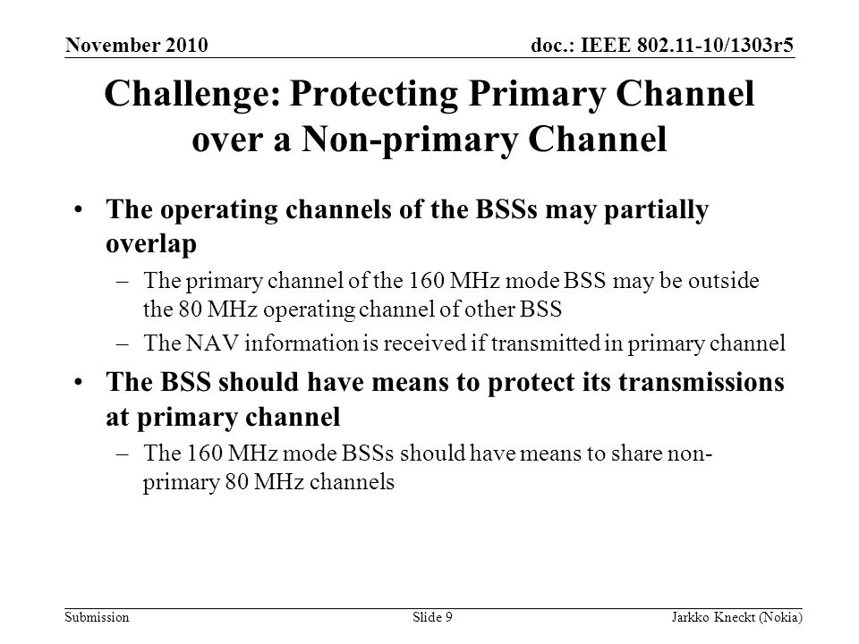 doc.: IEEE /1303r5 Submission November 2010 Jarkko Kneckt (Nokia)Slide 9 Challenge: Protecting Primary Channel over a Non-primary Channel The operating channels of the BSSs may partially overlap –The primary channel of the 160 MHz mode BSS may be outside the 80 MHz operating channel of other BSS –The NAV information is received if transmitted in primary channel The BSS should have means to protect its transmissions at primary channel –The 160 MHz mode BSSs should have means to share non- primary 80 MHz channels