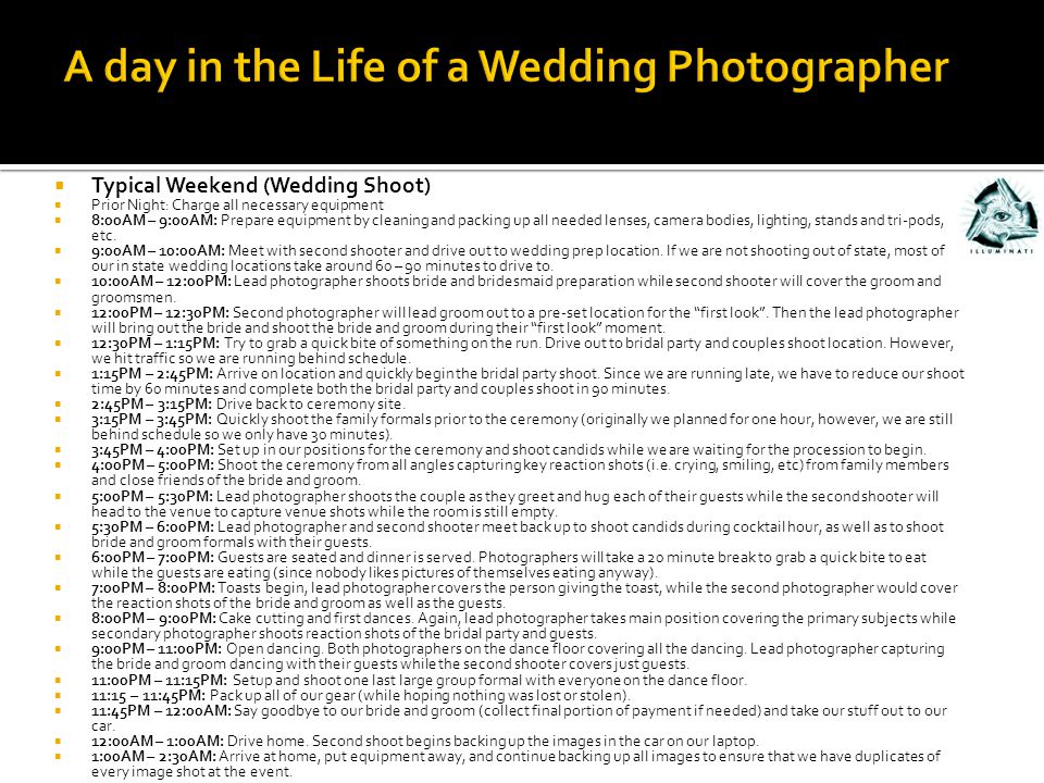  Typical Weekend (Wedding Shoot)  Prior Night: Charge all necessary equipment  8:00AM – 9:00AM: Prepare equipment by cleaning and packing up all needed lenses, camera bodies, lighting, stands and tri-pods, etc.