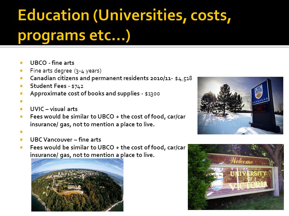  UBCO - fine arts  Fine arts degree (3-4 years)  Canadian citizens and permanent residents 2010/11- $4,518  Student Fees - $742  Approximate cost of books and supplies - $1300   UVIC – visual arts  Fees would be similar to UBCO + the cost of food, car/car insurance/ gas, not to mention a place to live.