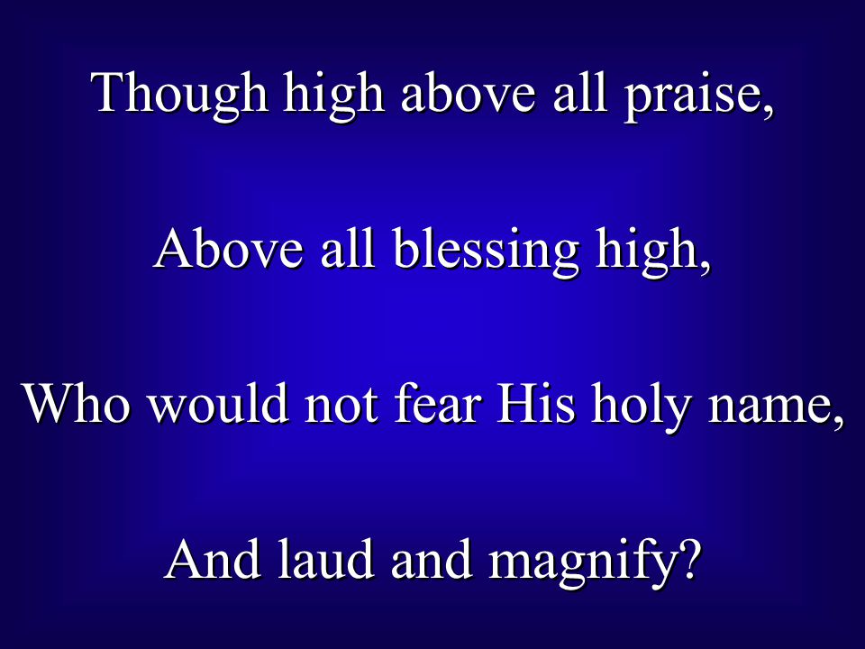 Though high above all praise, Above all blessing high, Who would not fear His holy name, And laud and magnify.