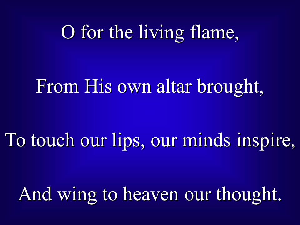 O for the living flame, From His own altar brought, To touch our lips, our minds inspire, And wing to heaven our thought.