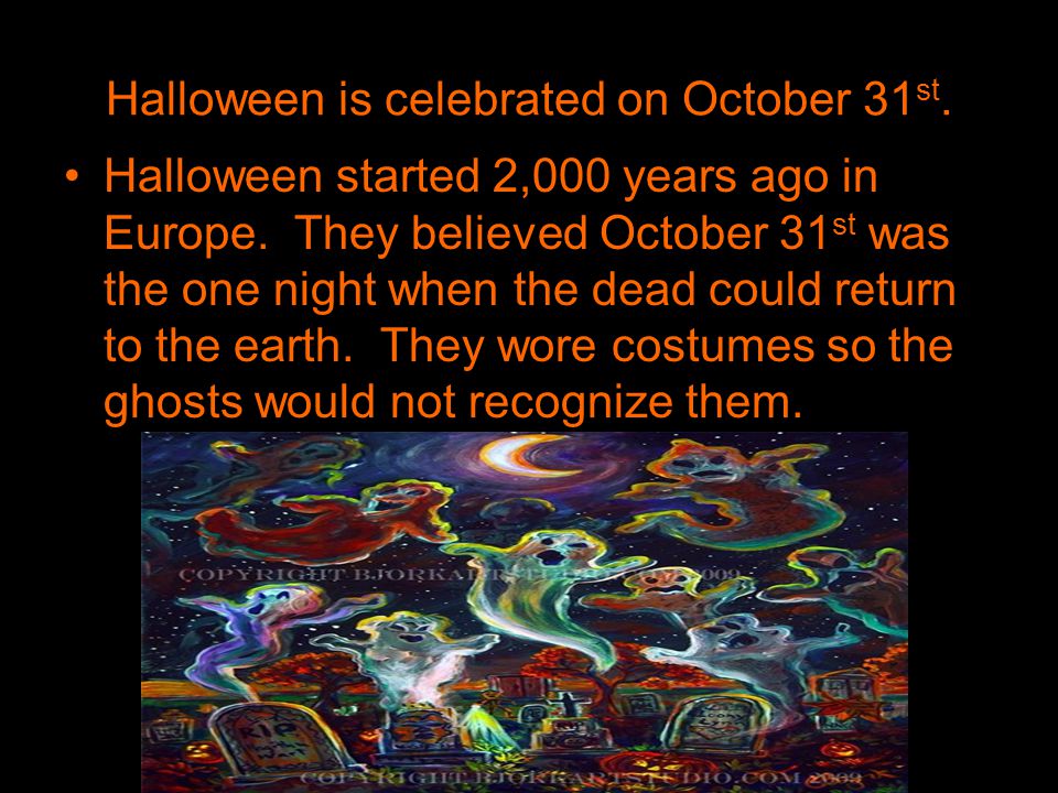 Halloween is celebrated on October 31 st. Halloween started 2,000 years ago in Europe.