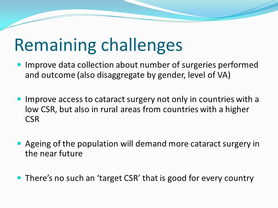 Remaining challenges Improve data collection about number of surgeries performed and outcome (also disaggregate by gender, level of VA) Improve access to cataract surgery not only in countries with a low CSR, but also in rural areas from countries with a higher CSR Ageing of the population will demand more cataract surgery in the near future There’s no such an ‘target CSR’ that is good for every country