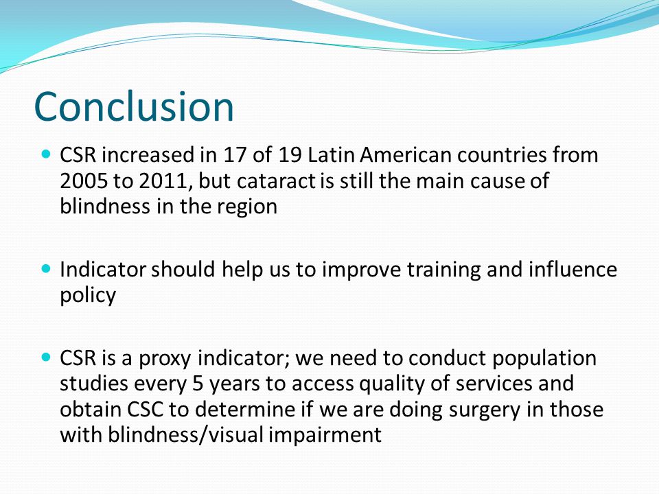 Conclusion CSR increased in 17 of 19 Latin American countries from 2005 to 2011, but cataract is still the main cause of blindness in the region Indicator should help us to improve training and influence policy CSR is a proxy indicator; we need to conduct population studies every 5 years to access quality of services and obtain CSC to determine if we are doing surgery in those with blindness/visual impairment