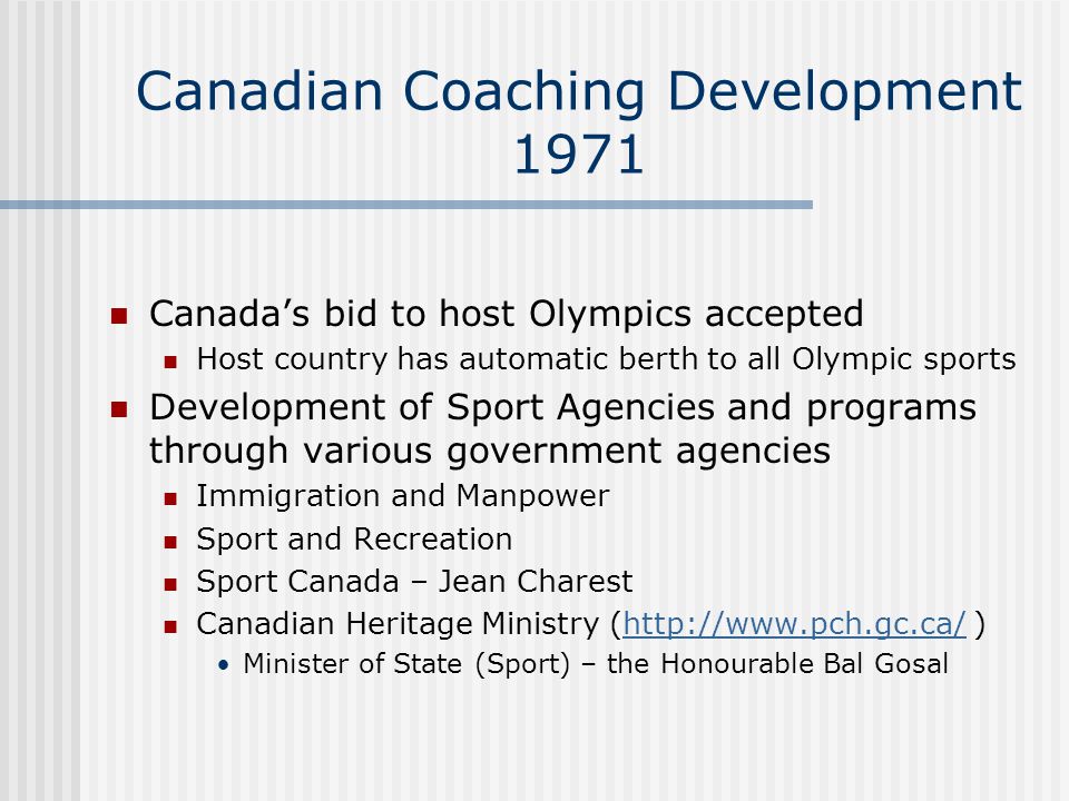 Canadian Coaching Development 1971 Canada’s bid to host Olympics accepted Host country has automatic berth to all Olympic sports Development of Sport Agencies and programs through various government agencies Immigration and Manpower Sport and Recreation Sport Canada – Jean Charest Canadian Heritage Ministry (  )  Minister of State (Sport) – the Honourable Bal Gosal