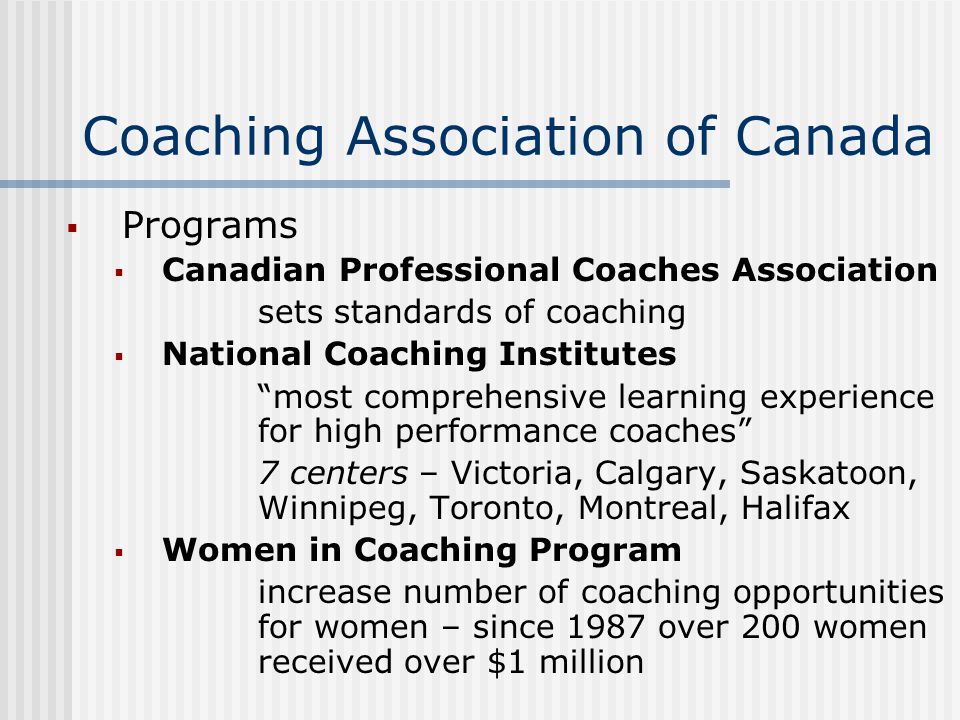 Coaching Association of Canada  Programs  Canadian Professional Coaches Association sets standards of coaching  National Coaching Institutes most comprehensive learning experience for high performance coaches 7 centers – Victoria, Calgary, Saskatoon, Winnipeg, Toronto, Montreal, Halifax  Women in Coaching Program increase number of coaching opportunities for women – since 1987 over 200 women received over $1 million