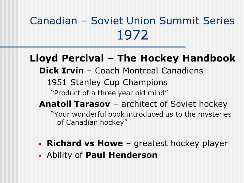 Canadian – Soviet Union Summit Series 1972 Lloyd Percival – The Hockey Handbook Dick Irvin – Coach Montreal Canadiens 1951 Stanley Cup Champions Product of a three year old mind Anatoli Tarasov – architect of Soviet hockey Your wonderful book introduced us to the mysteries of Canadian hockey  Richard vs Howe – greatest hockey player  Ability of Paul Henderson