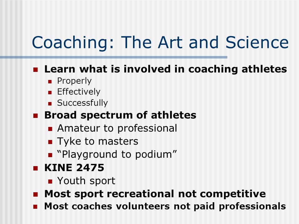 Coaching: The Art and Science Learn what is involved in coaching athletes Properly Effectively Successfully Broad spectrum of athletes Amateur to professional Tyke to masters Playground to podium KINE 2475 Youth sport Most sport recreational not competitive Most coaches volunteers not paid professionals