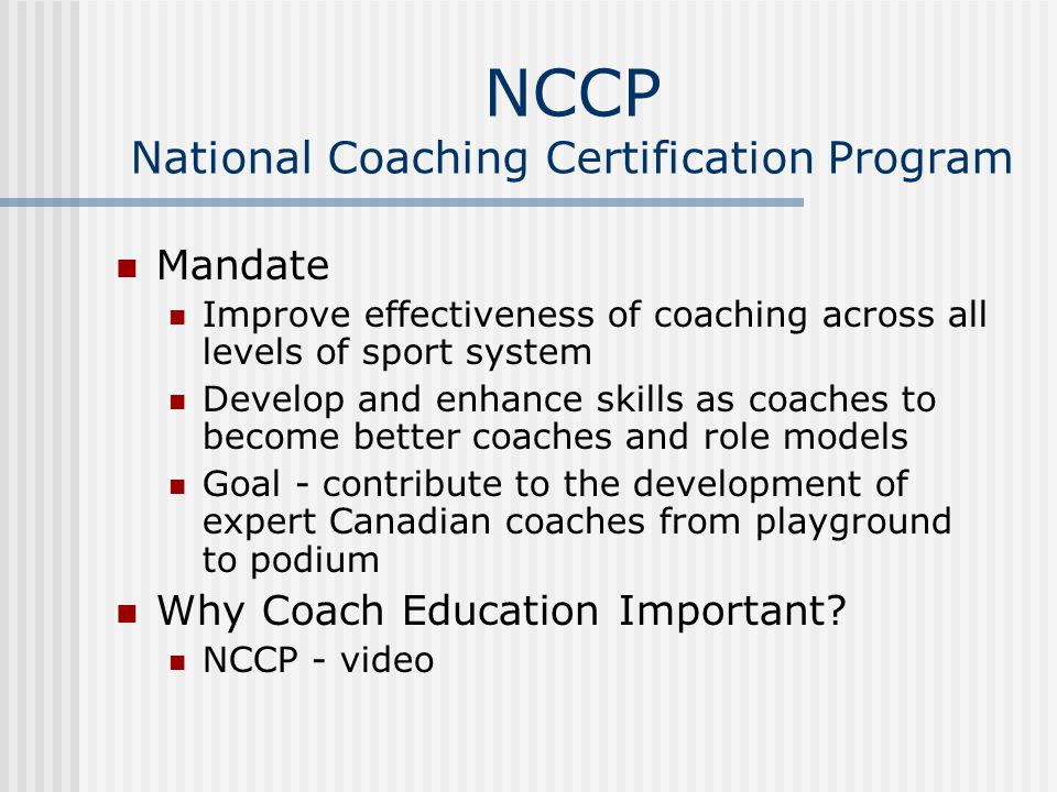NCCP National Coaching Certification Program Mandate Improve effectiveness of coaching across all levels of sport system Develop and enhance skills as coaches to become better coaches and role models Goal - contribute to the development of expert Canadian coaches from playground to podium Why Coach Education Important.