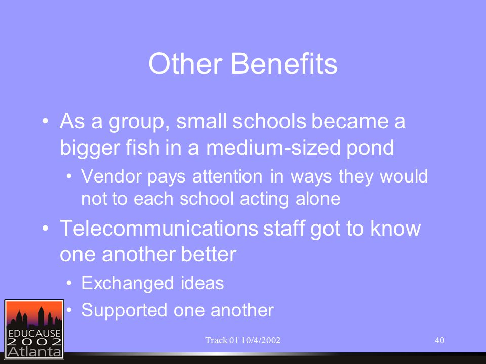 Track 01 10/4/ Other Benefits As a group, small schools became a bigger fish in a medium-sized pond Vendor pays attention in ways they would not to each school acting alone Telecommunications staff got to know one another better Exchanged ideas Supported one another