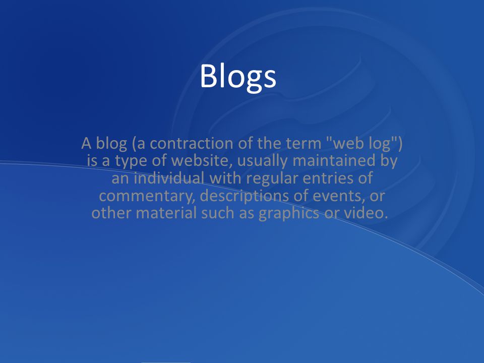 Blogs A blog (a contraction of the term web log ) is a type of website, usually maintained by an individual with regular entries of commentary, descriptions of events, or other material such as graphics or video.