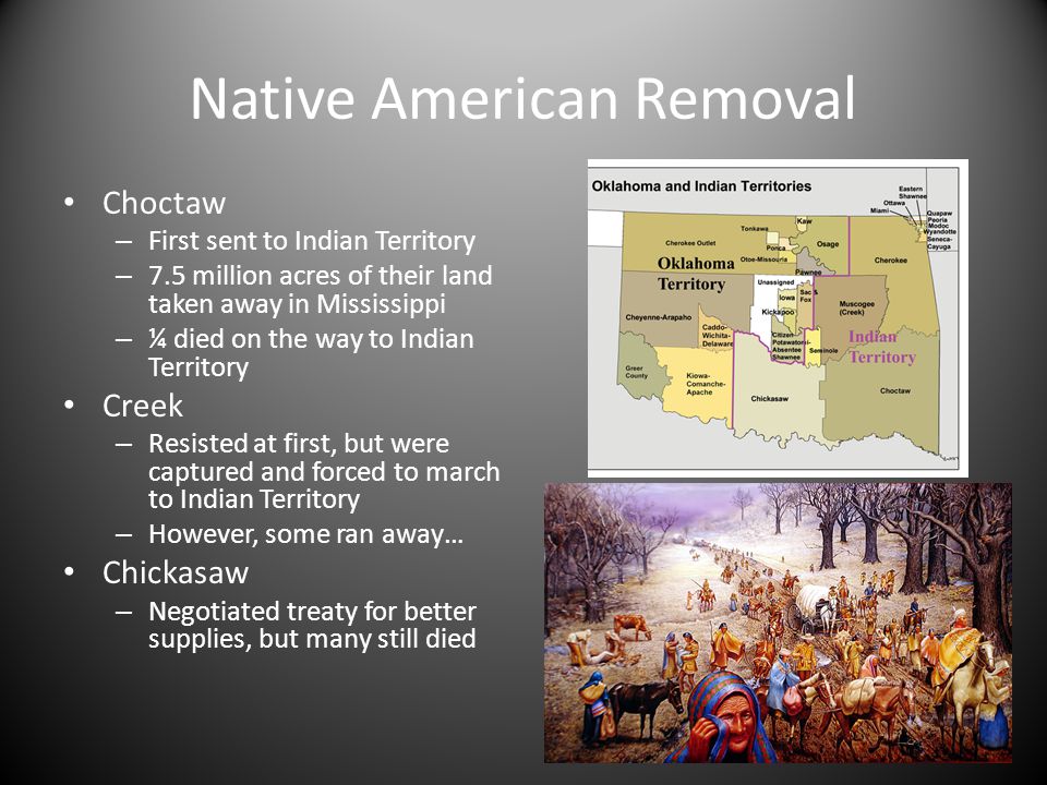 Native American Removal Choctaw – First sent to Indian Territory – 7.5 million acres of their land taken away in Mississippi – ¼ died on the way to Indian Territory Creek – Resisted at first, but were captured and forced to march to Indian Territory – However, some ran away… Chickasaw – Negotiated treaty for better supplies, but many still died