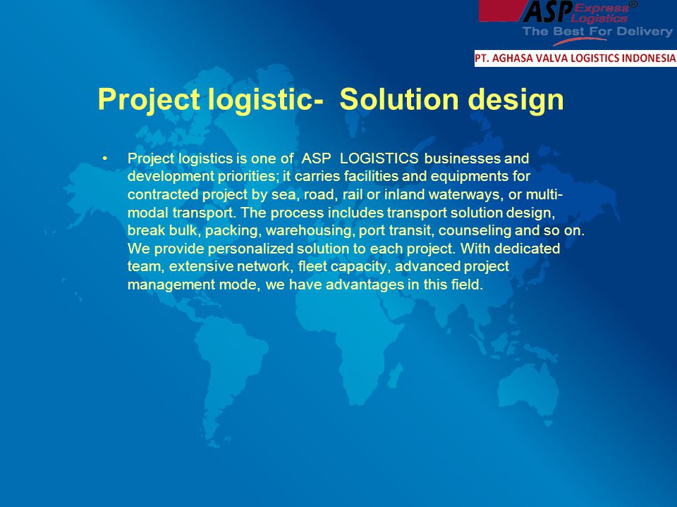 Project logistic- Solution design Project logistics is one of ASP LOGISTICS businesses and development priorities; it carries facilities and equipments for contracted project by sea, road, rail or inland waterways, or multi- modal transport.