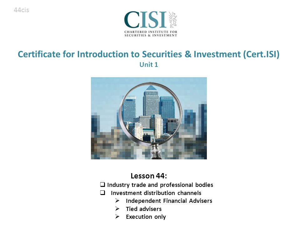 Certificate for Introduction to Securities & Investment (Cert.ISI) Unit 1 Lesson 44:  Industry trade and professional bodies  Investment distribution channels  Independent Financial Advisers  Tied advisers  Execution only 44cis