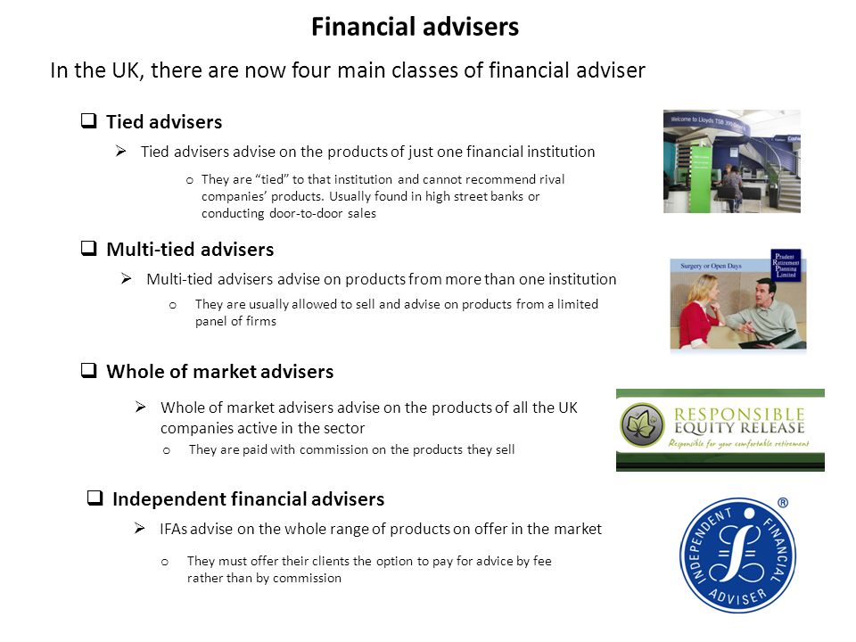 Financial advisers In the UK, there are now four main classes of financial adviser  Tied advisers  Tied advisers advise on the products of just one financial institution  Multi-tied advisers advise on products from more than one institution  Multi-tied advisers  Whole of market advisers  Whole of market advisers advise on the products of all the UK companies active in the sector  Independent financial advisers  IFAs advise on the whole range of products on offer in the market o They are tied to that institution and cannot recommend rival companies’ products.